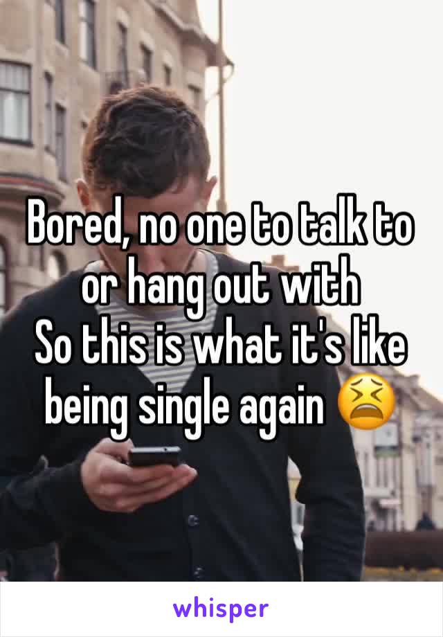 Bored, no one to talk to or hang out with 
So this is what it's like being single again 😫