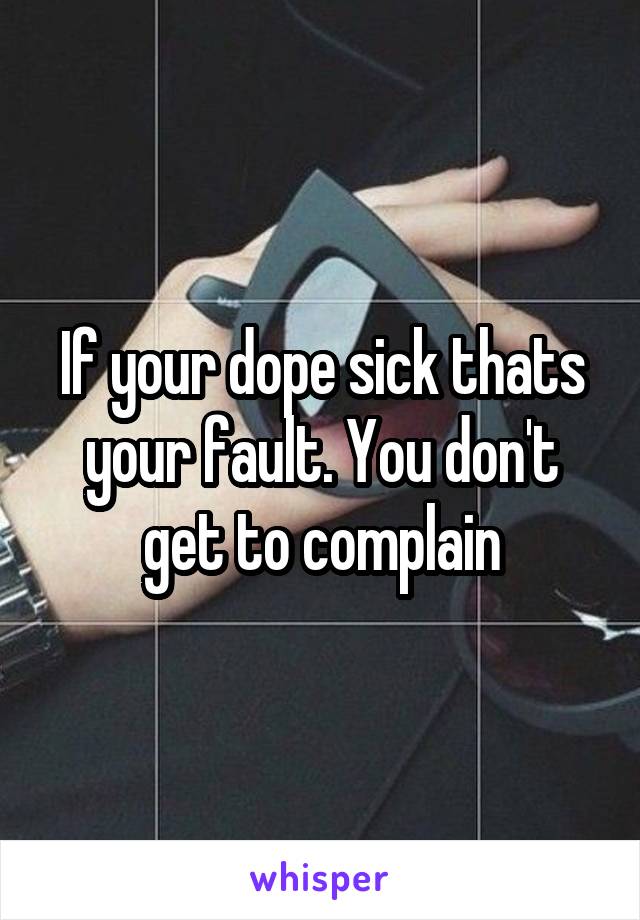 If your dope sick thats your fault. You don't get to complain