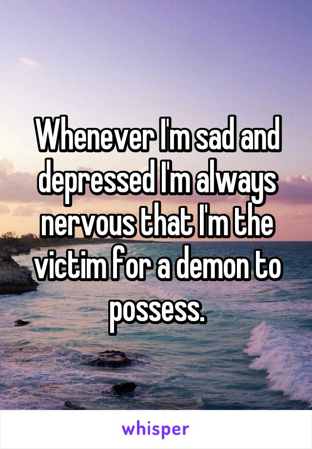 Whenever I'm sad and depressed I'm always nervous that I'm the victim for a demon to possess.