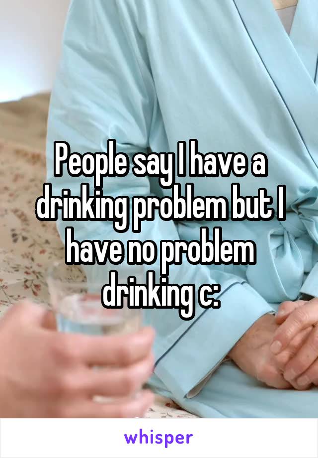 People say I have a drinking problem but I have no problem drinking c: