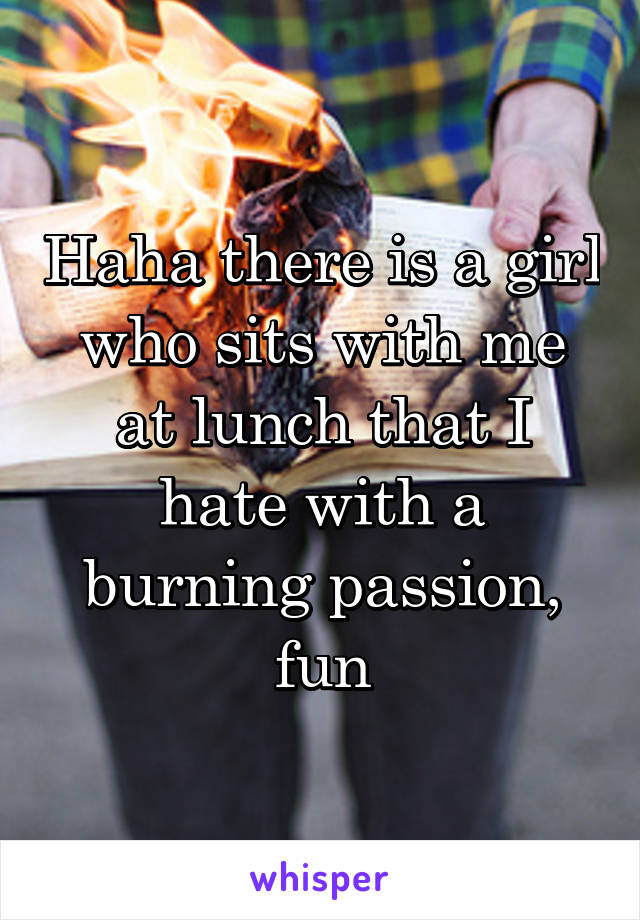 Haha there is a girl who sits with me at lunch that I hate with a burning passion, fun