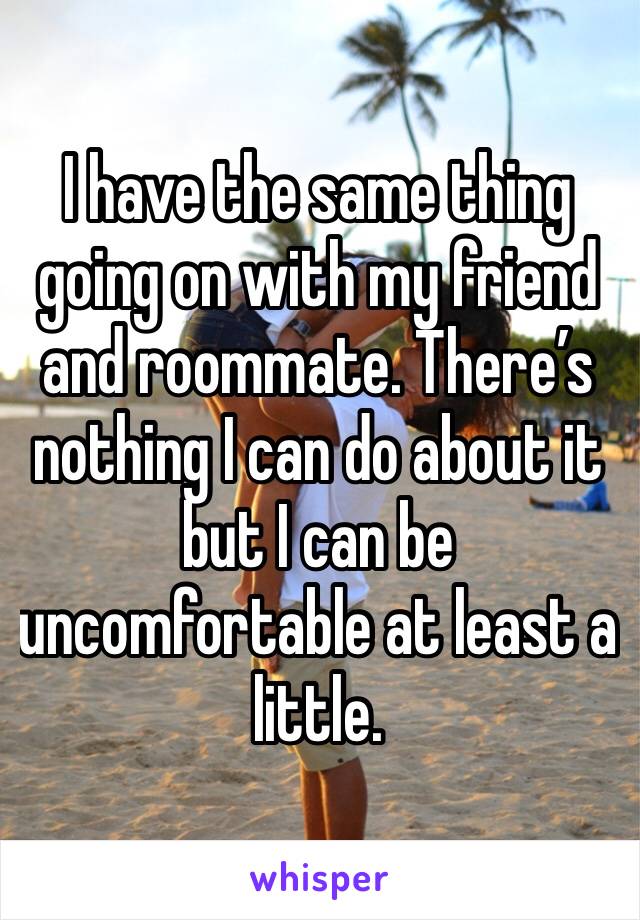 I have the same thing going on with my friend and roommate. There’s nothing I can do about it but I can be uncomfortable at least a little. 