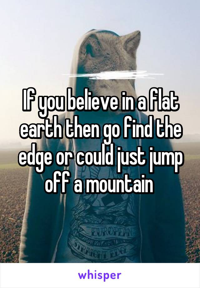 If you believe in a flat earth then go find the edge or could just jump off a mountain 