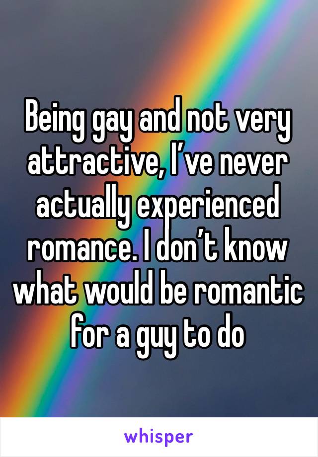 Being gay and not very attractive, I’ve never actually experienced romance. I don’t know what would be romantic for a guy to do