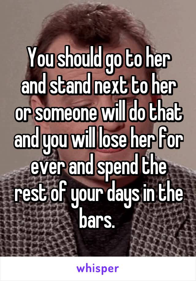 You should go to her and stand next to her or someone will do that and you will lose her for ever and spend the rest of your days in the bars. 