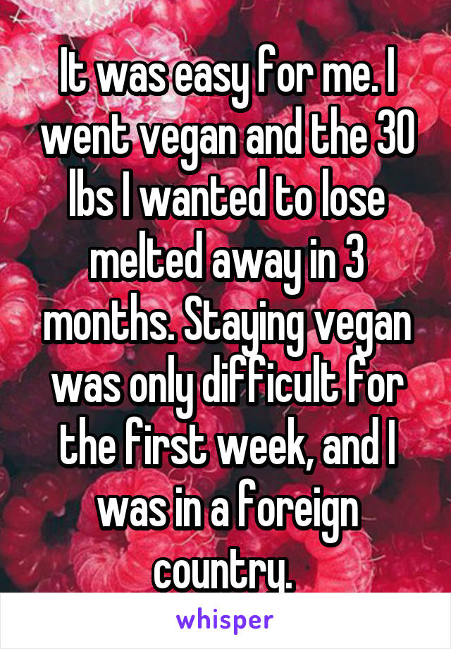 It was easy for me. I went vegan and the 30 lbs I wanted to lose melted away in 3 months. Staying vegan was only difficult for the first week, and I was in a foreign country. 