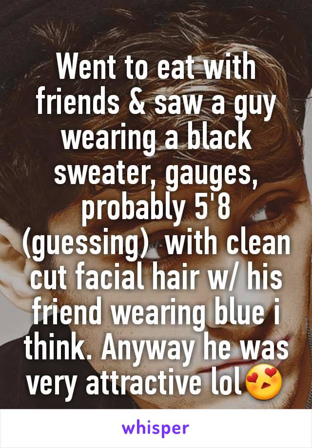 Went to eat with friends & saw a guy wearing a black sweater, gauges, probably 5'8 (guessing)  with clean cut facial hair w/ his friend wearing blue i think. Anyway he was very attractive lol😍