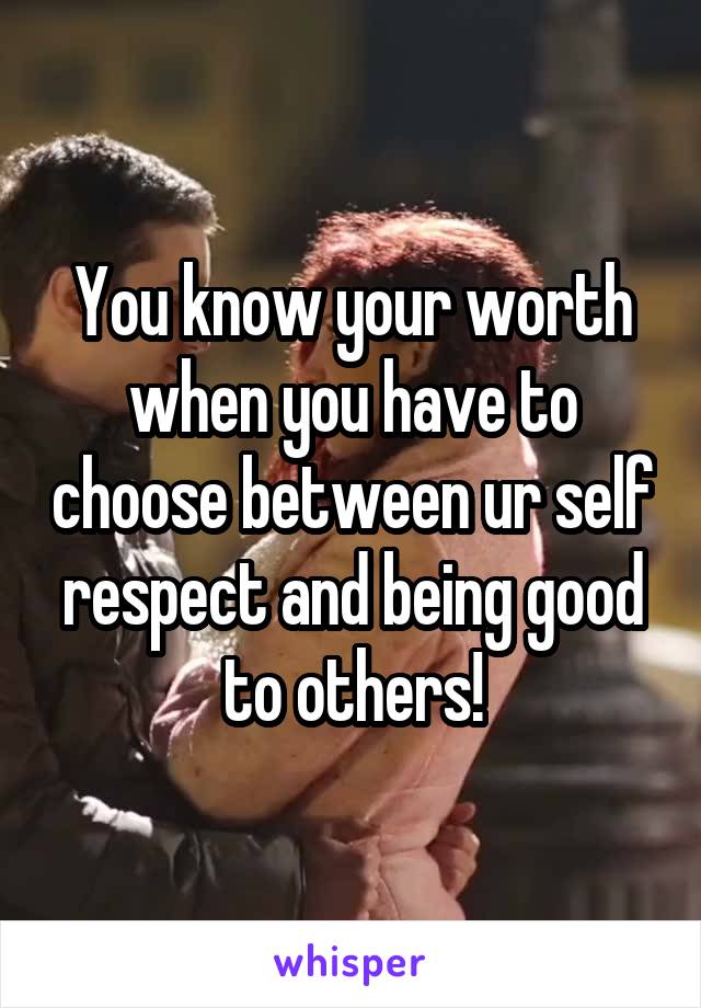 You know your worth when you have to choose between ur self respect and being good to others!