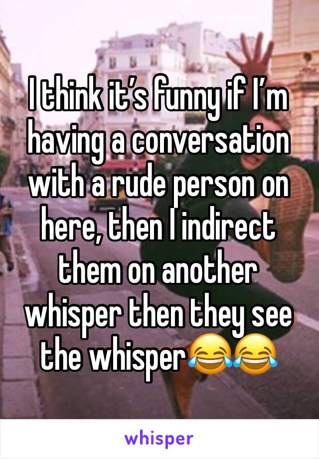 I think it’s funny if I’m having a conversation with a rude person on here, then I indirect them on another whisper then they see the whisper😂😂