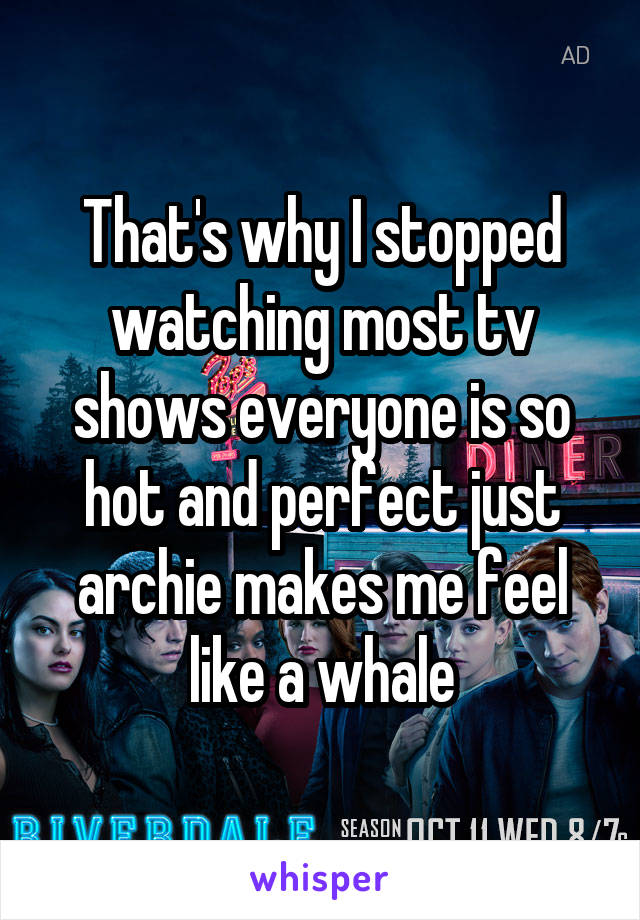 That's why I stopped watching most tv shows everyone is so hot and perfect just archie makes me feel like a whale