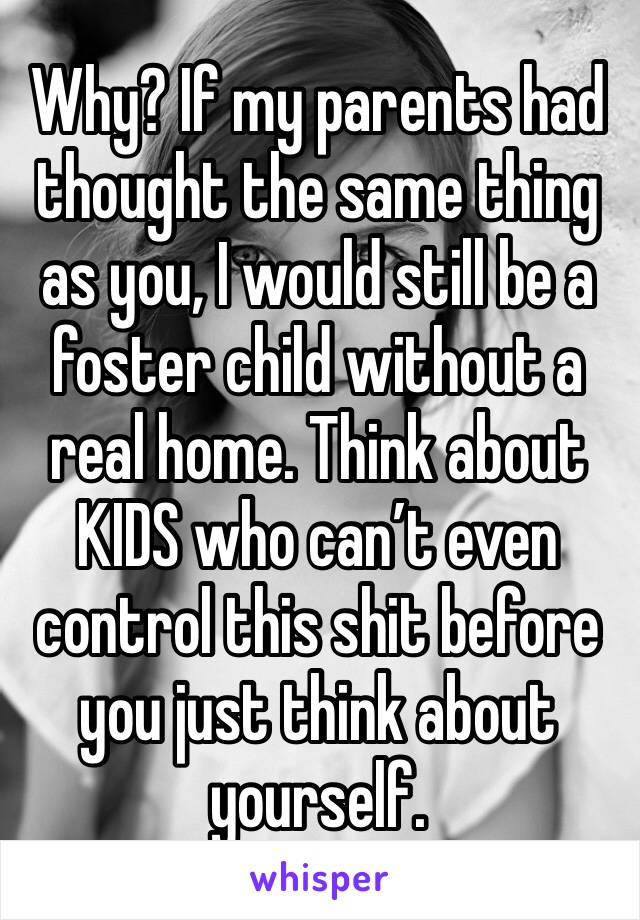Why? If my parents had thought the same thing as you, I would still be a foster child without a real home. Think about KIDS who can’t even control this shit before you just think about yourself.