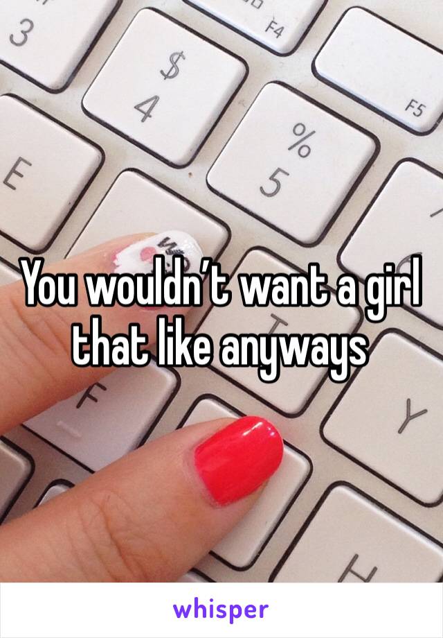 You wouldn’t want a girl that like anyways 