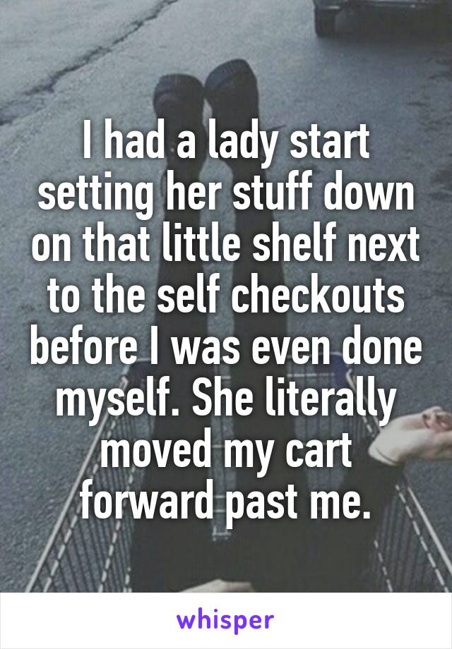I had a lady start setting her stuff down on that little shelf next to the self checkouts before I was even done myself. She literally moved my cart forward past me.
