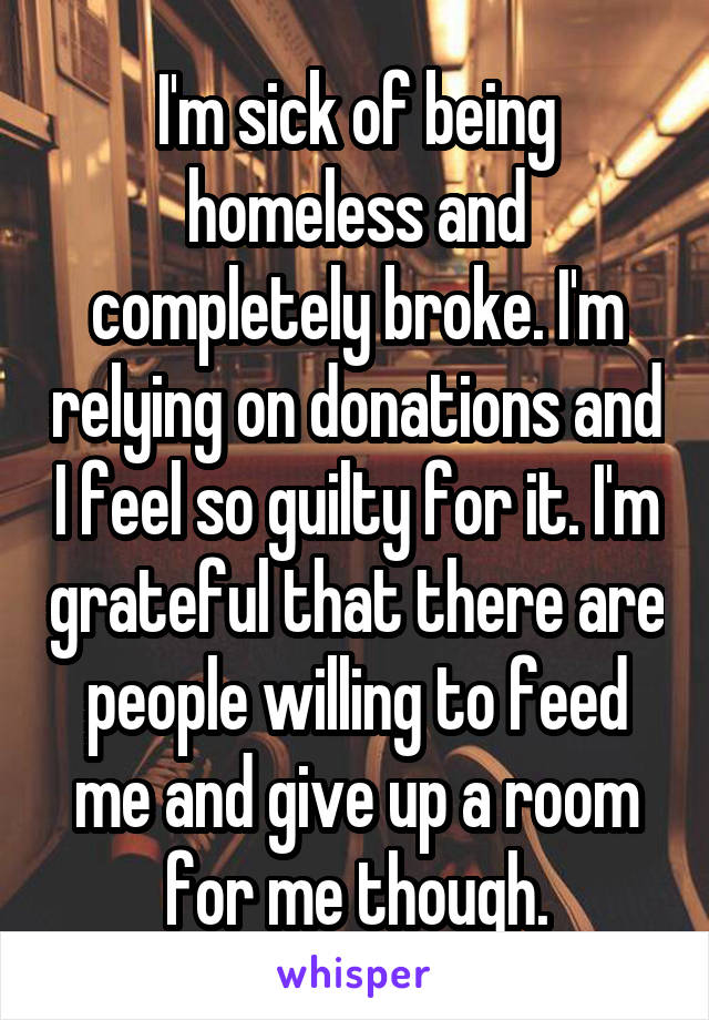 I'm sick of being homeless and completely broke. I'm relying on donations and I feel so guilty for it. I'm grateful that there are people willing to feed me and give up a room for me though.