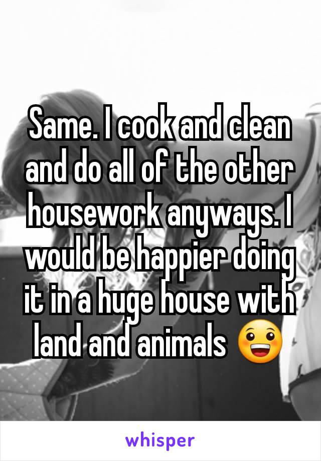 Same. I cook and clean and do all of the other housework anyways. I would be happier doing it in a huge house with land and animals 😀