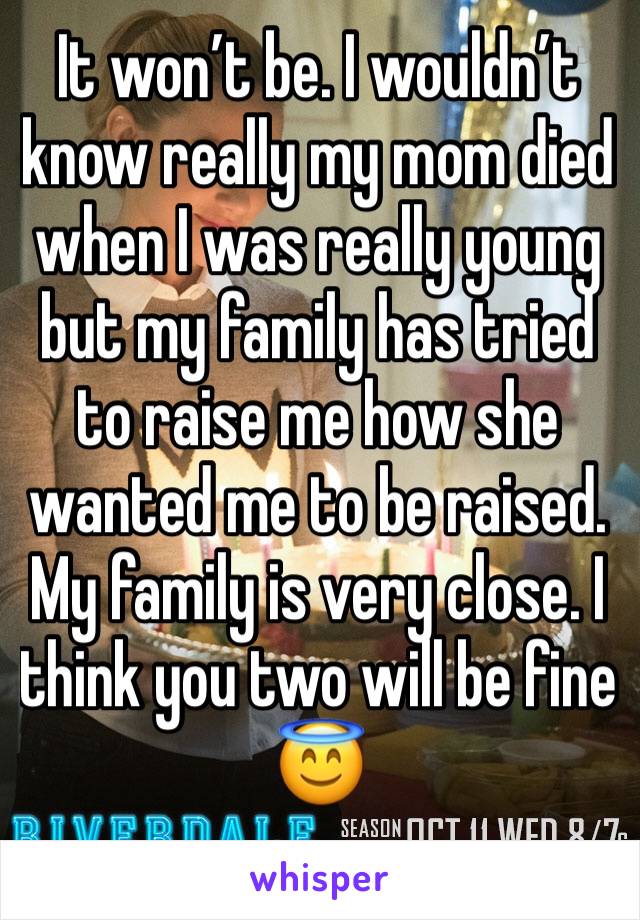 It won’t be. I wouldn’t know really my mom died when I was really young but my family has tried to raise me how she wanted me to be raised. My family is very close. I think you two will be fine  😇