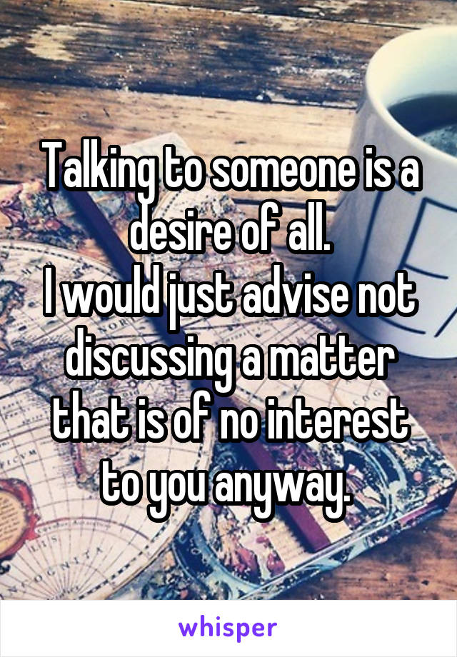 Talking to someone is a desire of all.
I would just advise not discussing a matter that is of no interest to you anyway. 