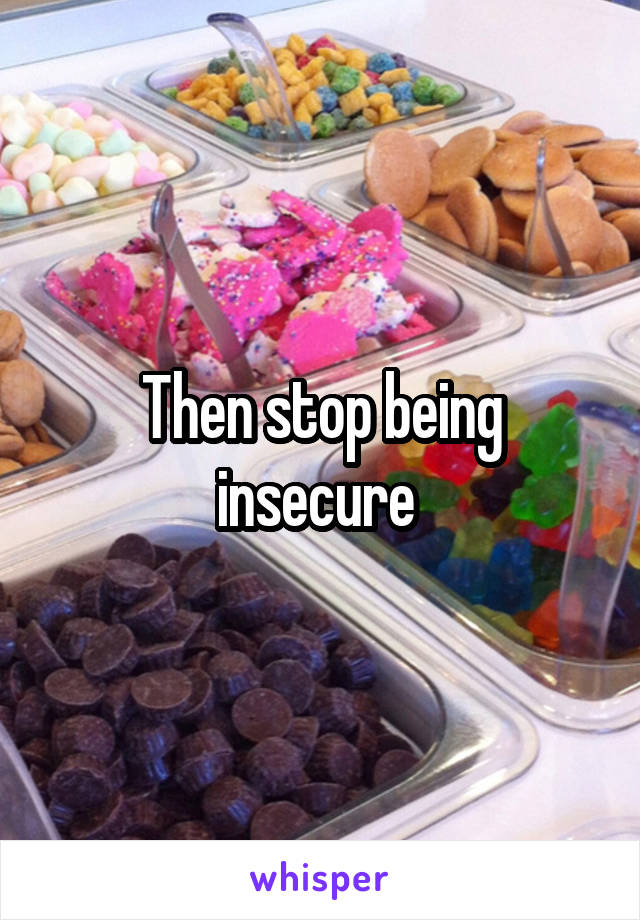 Then stop being insecure 