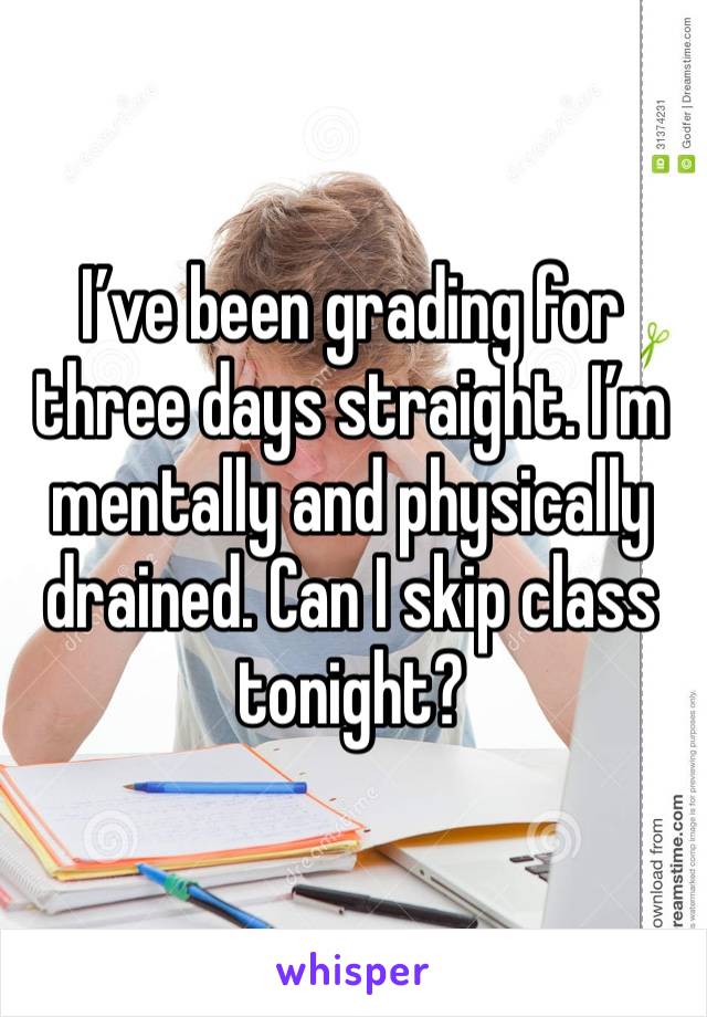 I’ve been grading for three days straight. I’m mentally and physically drained. Can I skip class tonight?