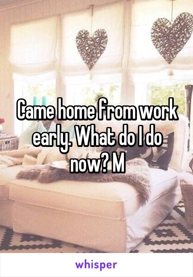 Came home from work early. What do I do now? M