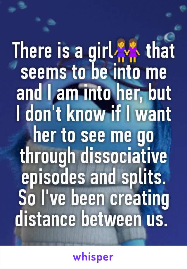 There is a girl👭 that seems to be into me and I am into her, but I don't know if I want her to see me go through dissociative episodes and splits. So I've been creating distance between us. 