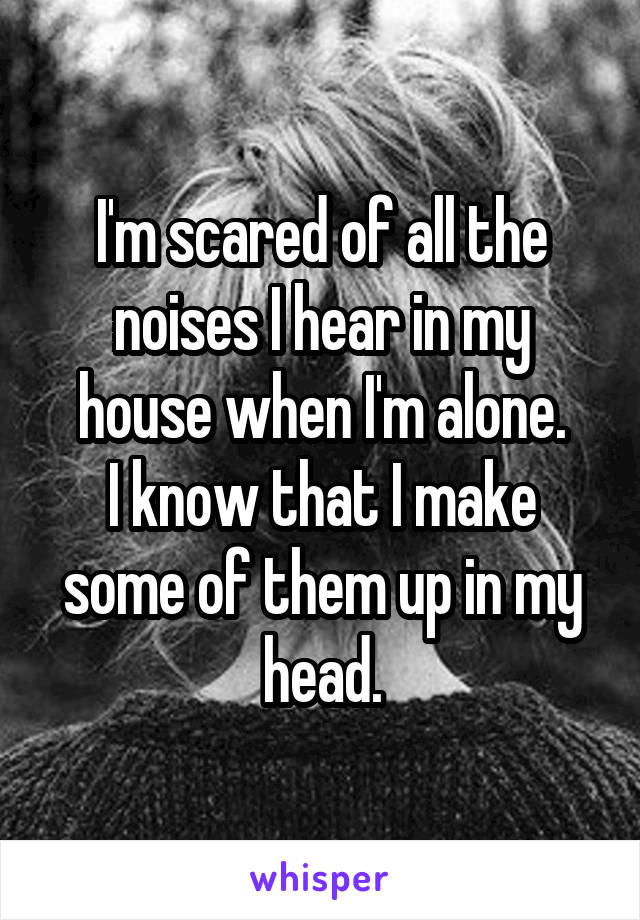 I'm scared of all the noises I hear in my house when I'm alone.
I know that I make some of them up in my head.