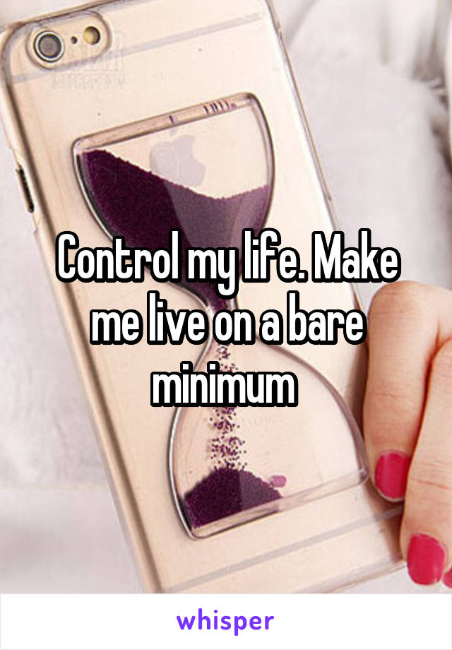 Control my life. Make me live on a bare minimum 