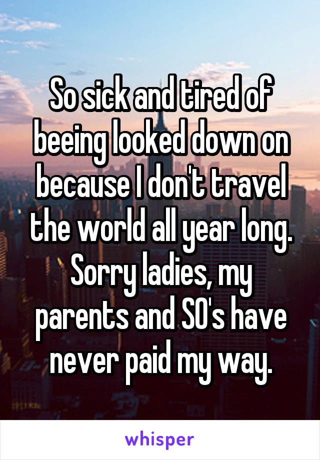 So sick and tired of beeing looked down on because I don't travel the world all year long. Sorry ladies, my parents and SO's have never paid my way.