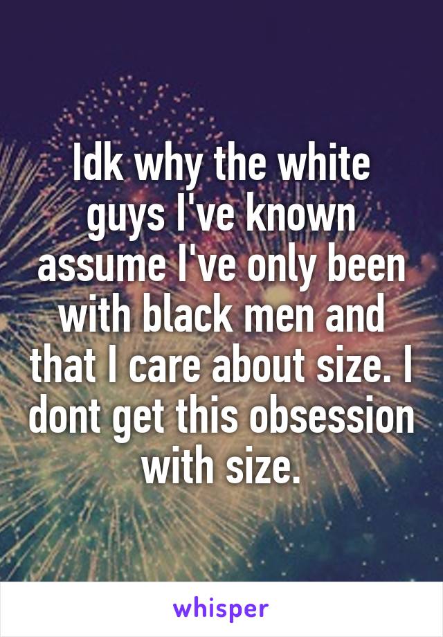 Idk why the white guys I've known assume I've only been with black men and that I care about size. I dont get this obsession with size.