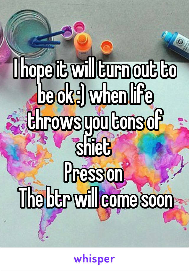 I hope it will turn out to be ok :) when life throws you tons of shiet 
Press on 
The btr will come soon
