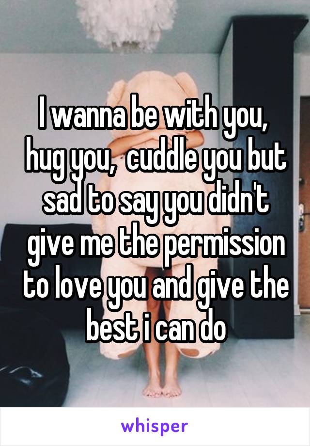 I wanna be with you,  hug you,  cuddle you but sad to say you didn't give me the permission to love you and give the best i can do