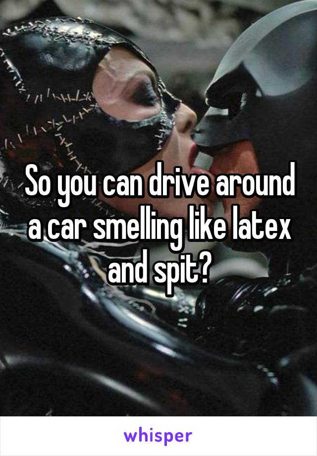 So you can drive around a car smelling like latex and spit?