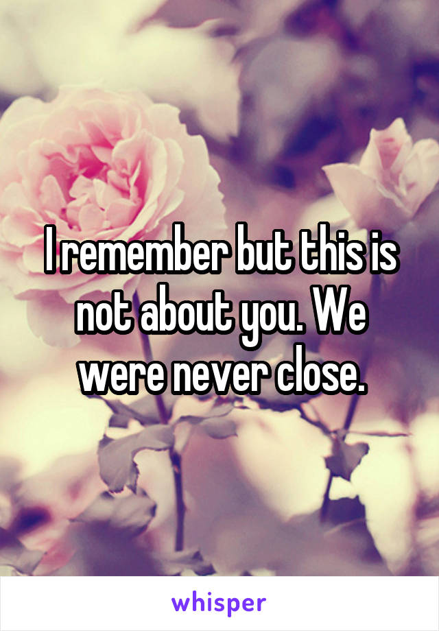 I remember but this is not about you. We were never close.