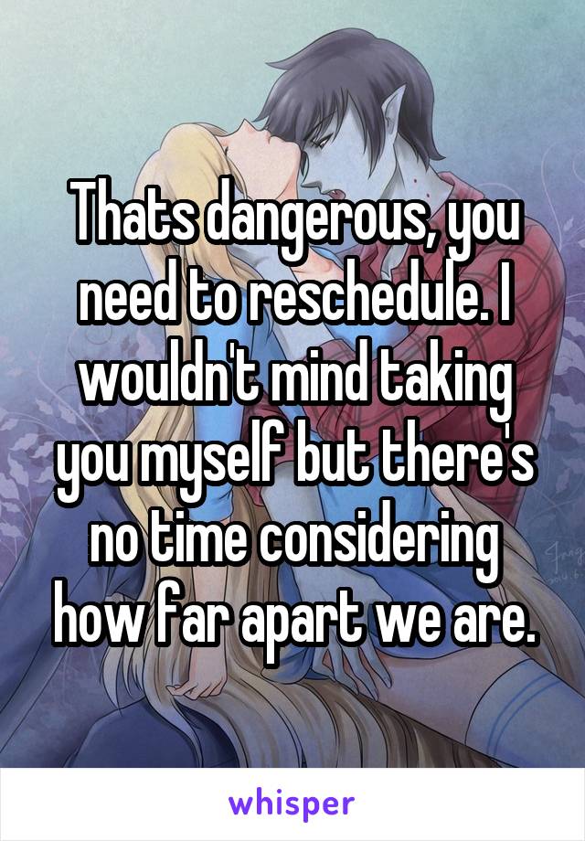 Thats dangerous, you need to reschedule. I wouldn't mind taking you myself but there's no time considering how far apart we are.