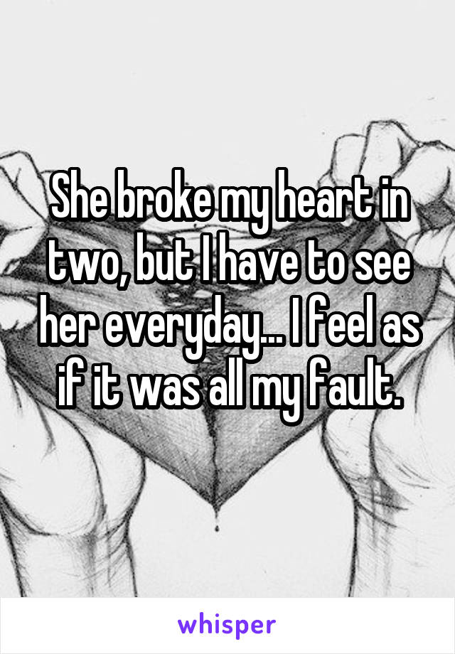 She broke my heart in two, but I have to see her everyday... I feel as if it was all my fault.
