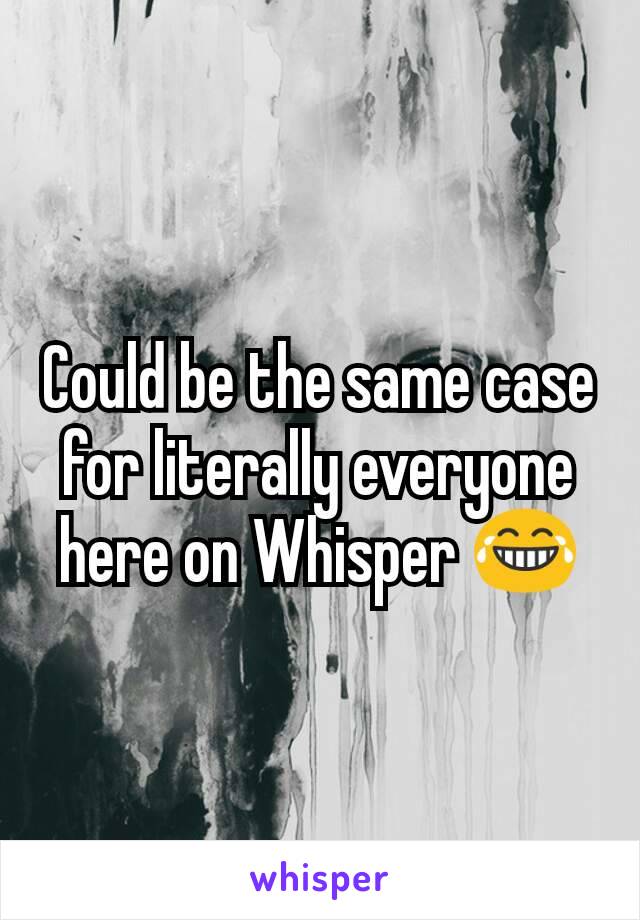 Could be the same case for literally everyone here on Whisper 😂