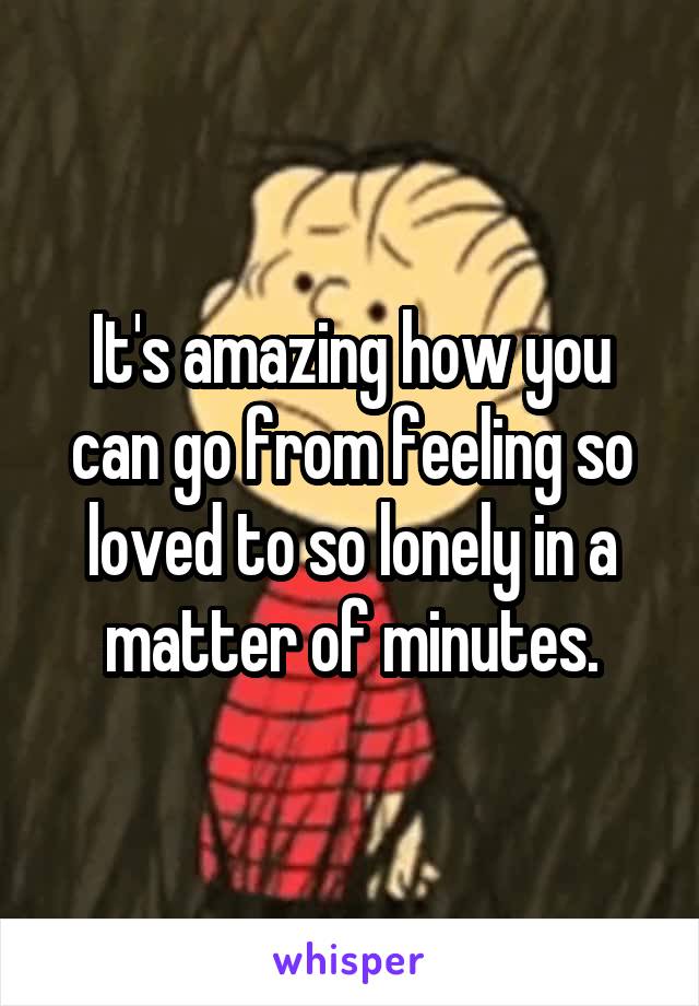 It's amazing how you can go from feeling so loved to so lonely in a matter of minutes.