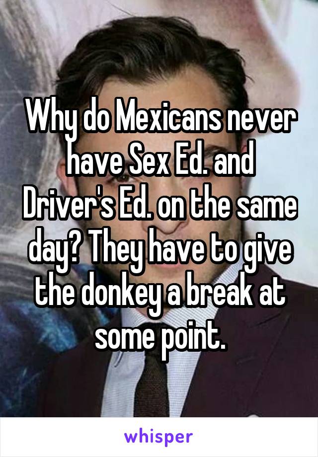 Why do Mexicans never have Sex Ed. and Driver's Ed. on the same day? They have to give the donkey a break at some point.