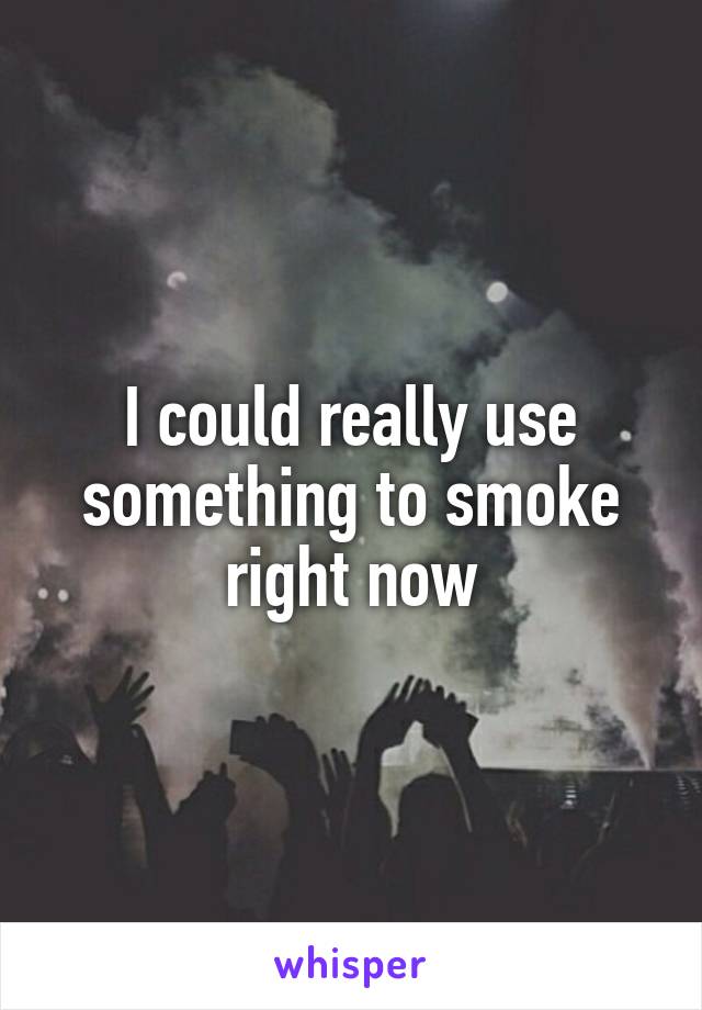 I could really use something to smoke right now