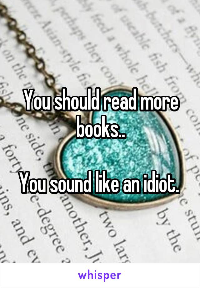 You should read more books..

You sound like an idiot. 