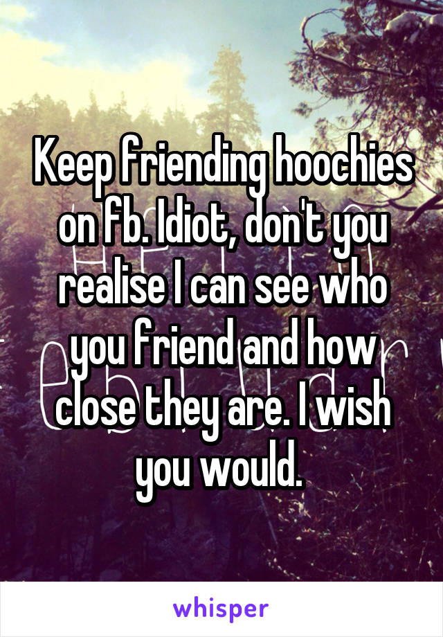 Keep friending hoochies on fb. Idiot, don't you realise I can see who you friend and how close they are. I wish you would. 