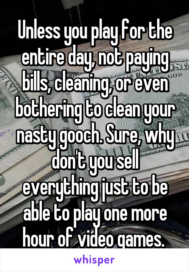 Unless you play for the entire day, not paying bills, cleaning, or even bothering to clean your nasty gooch. Sure, why don't you sell everything just to be able to play one more hour of video games. 