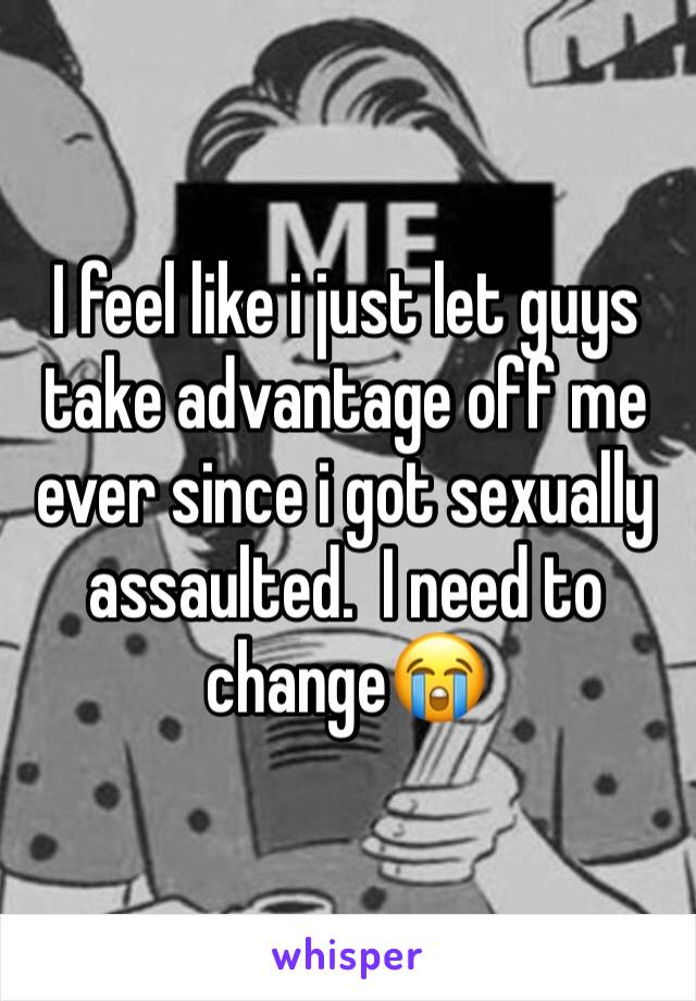 I feel like i just let guys take advantage off me ever since i got sexually assaulted.  I need to change😭