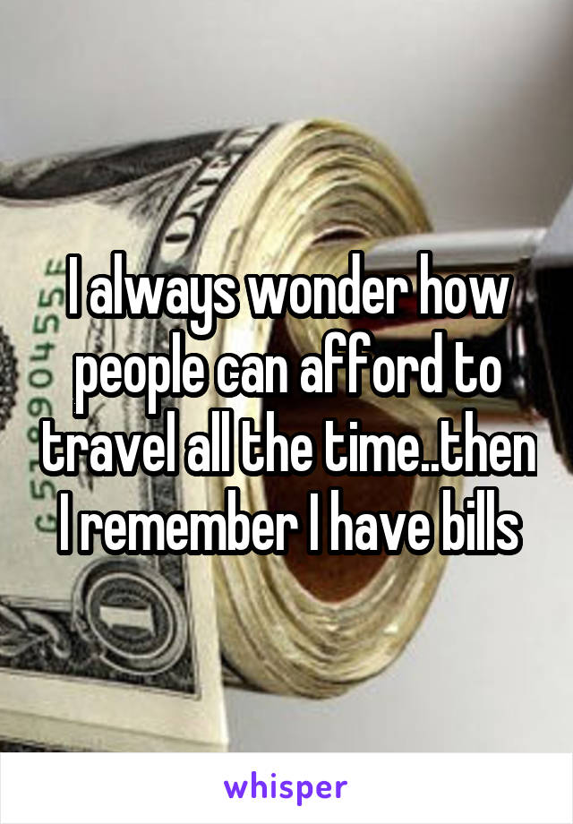 I always wonder how people can afford to travel all the time..then I remember I have bills