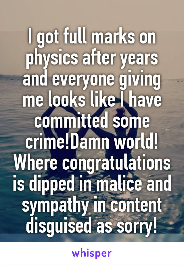 I got full marks on physics after years and everyone giving me looks like I have committed some crime!Damn world! Where congratulations is dipped in malice and sympathy in content disguised as sorry!