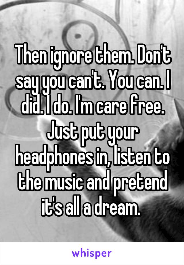 Then ignore them. Don't say you can't. You can. I did. I do. I'm care free. Just put your headphones in, listen to the music and pretend it's all a dream. 