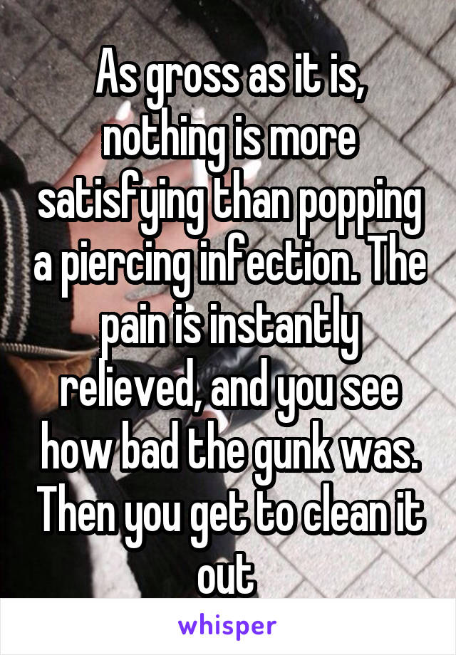 As gross as it is, nothing is more satisfying than popping a piercing infection. The pain is instantly relieved, and you see how bad the gunk was. Then you get to clean it out 