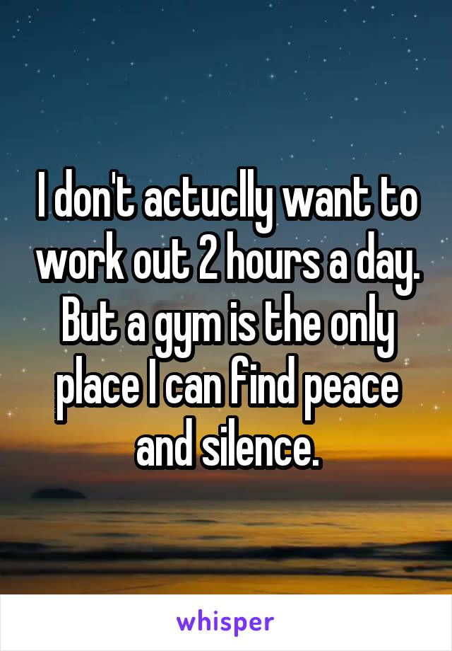 I don't actuclly want to work out 2 hours a day. But a gym is the only place I can find peace and silence.