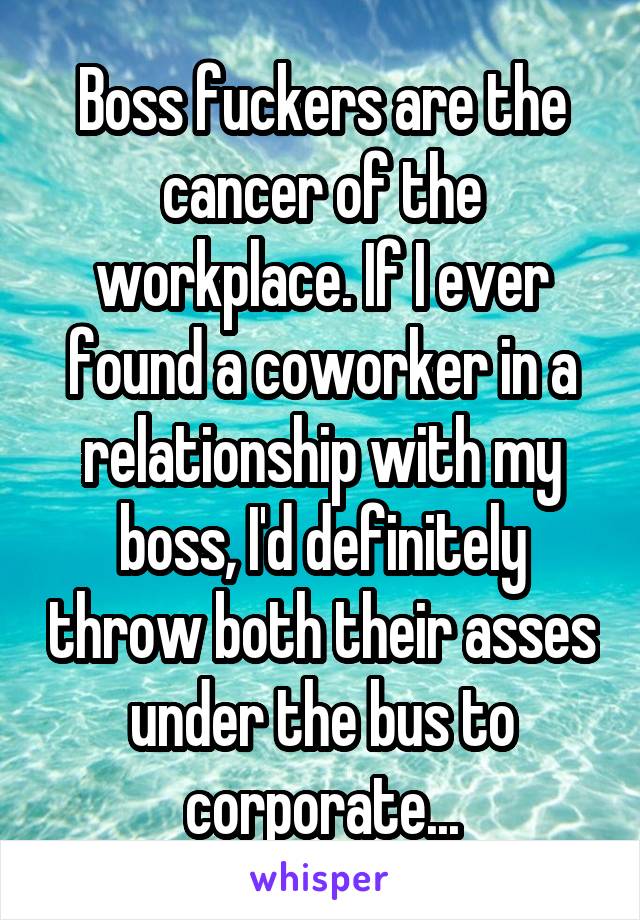Boss fuckers are the cancer of the workplace. If I ever found a coworker in a relationship with my boss, I'd definitely throw both their asses under the bus to corporate...
