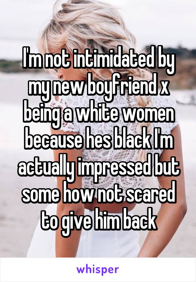 I'm not intimidated by my new boyfriend x being a white women because hes black I'm actually impressed but some how not scared to give him back